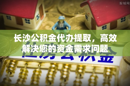 宜丰长沙公积金代办提取，高效解决您的资金需求问题